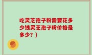 吃灵芝孢子粉需要花多少钱灵芝孢子粉价格是多少？)