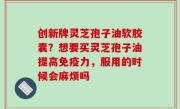 创新牌灵芝孢子油软胶囊？想要买灵芝孢子油提高免疫力，服用的时候会麻烦吗