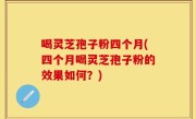 喝灵芝孢子粉四个月(四个月喝灵芝孢子粉的效果如何？)