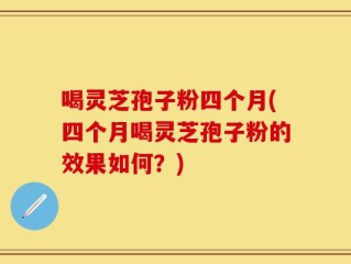 喝灵芝孢子粉四个月(四个月喝灵芝孢子粉的效果如何？)