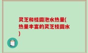 灵芝和桂圆泡水热量(热量丰富的灵芝桂圆水)