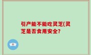 引产能不能吃灵芝(灵芝是否食用安全？