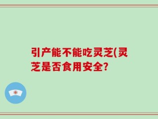 引产能不能吃灵芝(灵芝是否食用安全？