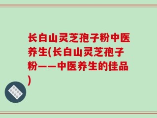 长白山灵芝孢子粉中医养生(长白山灵芝孢子粉——中医养生的佳品)