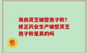 海南灵芝破壁孢子粉？修正药业生产破壁灵芝孢子粉是真的吗