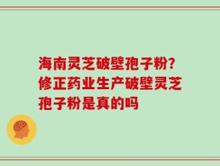 海南灵芝破壁孢子粉？修正药业生产破壁灵芝孢子粉是真的吗