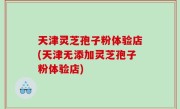 天津灵芝孢子粉体验店(天津无添加灵芝孢子粉体验店)