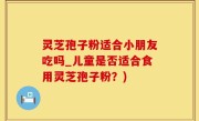 灵芝孢子粉适合小朋友吃吗_儿童是否适合食用灵芝孢子粉？)
