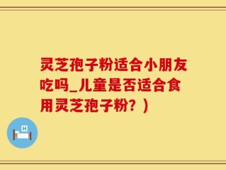灵芝孢子粉适合小朋友吃吗_儿童是否适合食用灵芝孢子粉？)