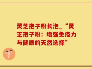 灵芝孢子粉长泡_“灵芝孢子粉：增强免疫力与健康的天然选择”