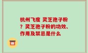 杭州飞度 灵芝孢子粉？灵芝孢子粉的功效、作用及禁忌是什么