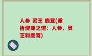 人参 灵芝 鹿茸(重拾健康之道：人参、灵芝和鹿茸)