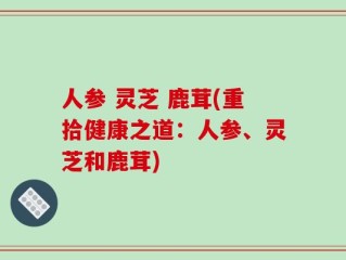 人参 灵芝 鹿茸(重拾健康之道：人参、灵芝和鹿茸)
