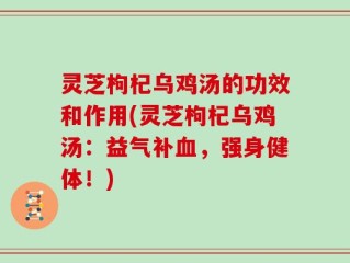 灵芝枸杞乌鸡汤的功效和作用(灵芝枸杞乌鸡汤：益气补血，强身健体！)