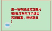 用一块布缝成灵芝图片视频(用布料巧手缝出灵芝图案，惊艳夏日！)