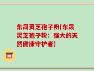 东晟灵芝孢子粉(东晟灵芝孢子粉：强大的天然健康守护者)
