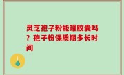 灵芝孢子粉能罐胶囊吗？孢子粉保质期多长时间