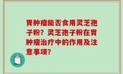 胃肿瘤能否食用灵芝孢子粉？灵芝孢子粉在胃肿瘤治疗中的作用及注意事项？