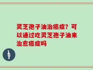 灵芝孢子油治癌症？可以通过吃灵芝孢子油来治愈癌症吗