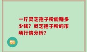 一斤灵芝孢子粉能赚多少钱？灵芝孢子粉的市场行情分析？
