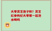 大枣灵芝孢子粉？灵芝红参枸杞大枣那一起泡水喝吗