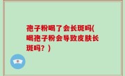 孢子粉喝了会长斑吗(喝孢子粉会导致皮肤长斑吗？)
