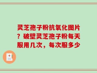 灵芝孢子粉抗氧化图片？破壁灵芝孢子粉每天服用几次，每次服多少