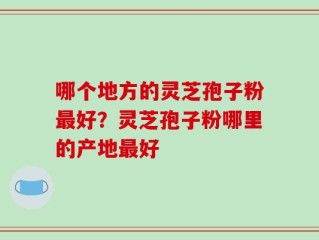 哪个地方的灵芝孢子粉最好？灵芝孢子粉哪里的产地最好