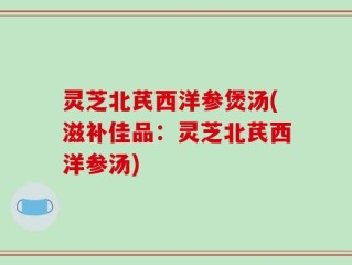灵芝北芪西洋参煲汤(滋补佳品：灵芝北芪西洋参汤)