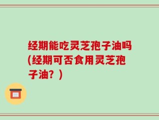 经期能吃灵芝孢子油吗(经期可否食用灵芝孢子油？)