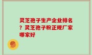 灵芝孢子生产企业排名？灵芝孢子粉正规厂家哪家好