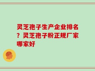 灵芝孢子生产企业排名？灵芝孢子粉正规厂家哪家好