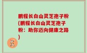 鹏程长白山灵芝孢子粉(鹏程长白山灵芝孢子粉：助你迈向健康之路)