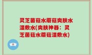 灵芝菌菇水蘑菇爽肤水湿敷水(爽肤神器：灵芝菌菇水蘑菇湿敷水)