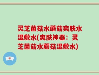 灵芝菌菇水蘑菇爽肤水湿敷水(爽肤神器：灵芝菌菇水蘑菇湿敷水)