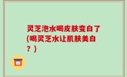 灵芝泡水喝皮肤变白了(喝灵芝水让肌肤美白？)