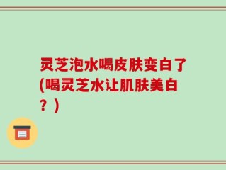 灵芝泡水喝皮肤变白了(喝灵芝水让肌肤美白？)