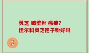 灵芝 破壁粉 癌症？佳尔科灵芝孢子粉好吗