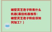 破壁灵芝孢子粉用什么机器(最佳机器推荐：破壁灵芝孢子粉应该如何加工？)