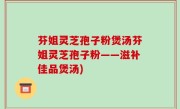 芬姐灵芝孢子粉煲汤芬姐灵芝孢子粉——滋补佳品煲汤)