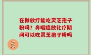 在做放疗能吃灵芝孢子粉吗？鼻咽癌放化疗期间可以吃灵芝孢子粉吗