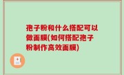 孢子粉和什么搭配可以做面膜(如何搭配孢子粉制作高效面膜)