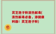 灵芝孢子粉清热解毒(清热解毒必备，添健康利器！灵芝孢子粉)