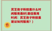 灵芝孢子粉胶囊什么时间服用最好(最佳服用时间：灵芝孢子粉胶囊建议如何服用？)