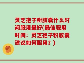 灵芝孢子粉胶囊什么时间服用最好(最佳服用时间：灵芝孢子粉胶囊建议如何服用？)