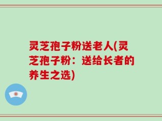 灵芝孢子粉送老人(灵芝孢子粉：送给长者的养生之选)
