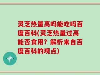 灵芝热量高吗能吃吗百度百科(灵芝热量过高能否食用？解析来自百度百科的观点)