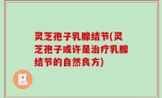灵芝孢子乳腺结节(灵芝孢子或许是治疗乳腺结节的自然良方)