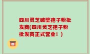 四川灵芝破壁孢子粉批发商(四川灵芝孢子粉批发商正式营业！)