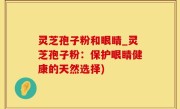 灵芝孢子粉和眼睛_灵芝孢子粉：保护眼睛健康的天然选择)